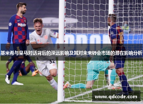 基米希与皇马对话背后的深远影响及其对未来转会市场的潜在影响分析