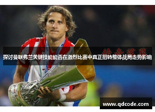 探讨曼联弗兰关键技能能否在激烈比赛中真正扭转整体战局走势影响