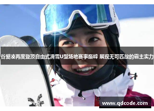 谷爱凌再度登顶自由式滑雪U型场地赛事巅峰 展现无可匹敌的霸主实力